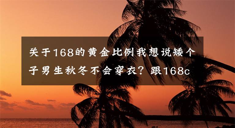 關(guān)于168的黃金比例我想說矮個子男生秋冬不會穿衣？跟168cm臺灣博主學(xué)搭配，顯高顯帥