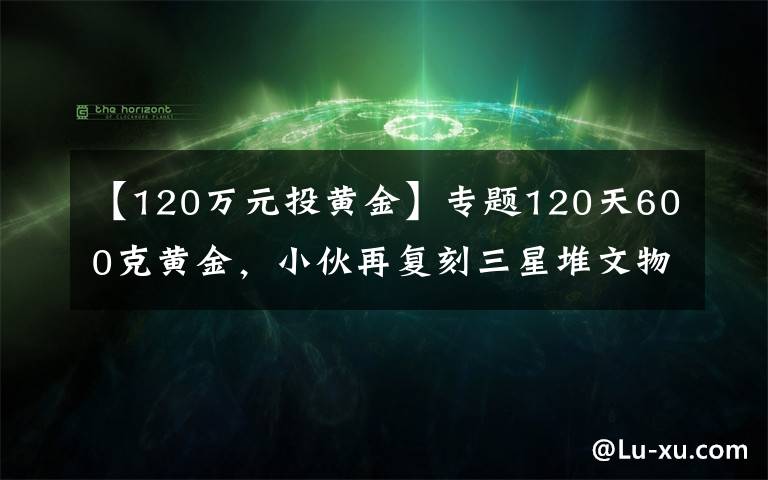 【120萬元投黃金】專題120天600克黃金，小伙再復(fù)刻三星堆文物，網(wǎng)友：懷疑三星堆是你埋的