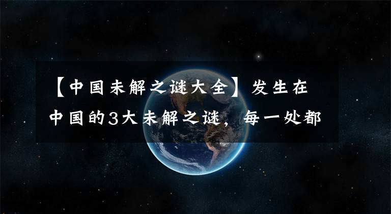 【中國(guó)未解之謎大全】發(fā)生在中國(guó)的3大未解之謎，每一處都被列為禁地，非常的神秘