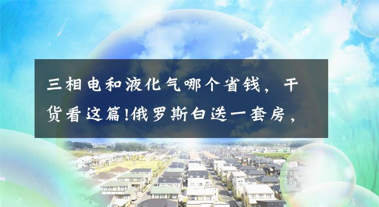 三相電和液化氣哪個省錢，干貨看這篇!俄羅斯白送一套房，教育醫(yī)療水電氣全免費？你聽到的都是謠傳