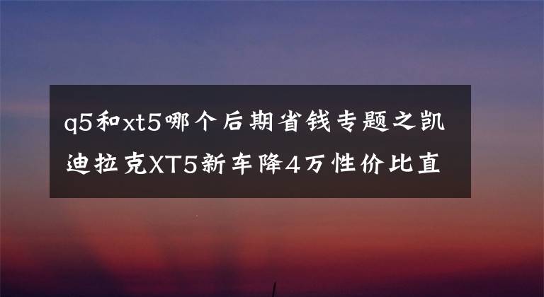 q5和xt5哪個(gè)后期省錢專題之凱迪拉克XT5新車降4萬(wàn)性價(jià)比直追奧迪Q5，奔馳GLC硬撐恐被逆襲