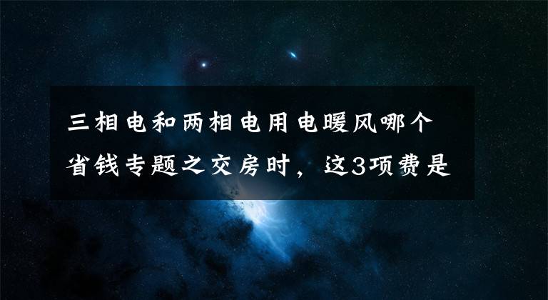 三相電和兩相電用電暖風(fēng)哪個(gè)省錢專題之交房時(shí)，這3項(xiàng)費(fèi)是白送開(kāi)發(fā)商錢，特別第2個(gè)，國(guó)家規(guī)定取消了