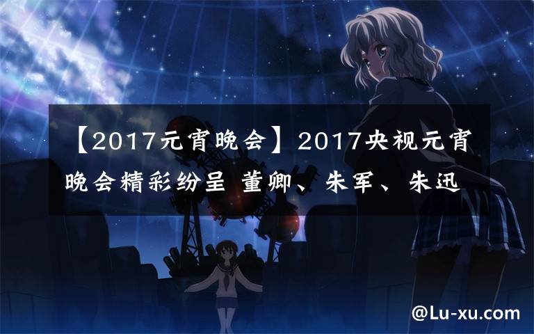 【2017元宵晚會】2017央視元宵晚會精彩紛呈 董卿、朱軍、朱迅主持