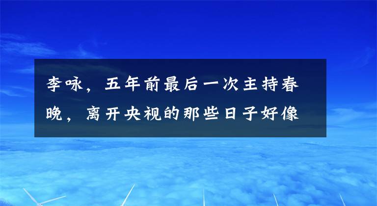 李詠，五年前最后一次主持春晚，離開(kāi)央視的那些日子好像缺點(diǎn)什么