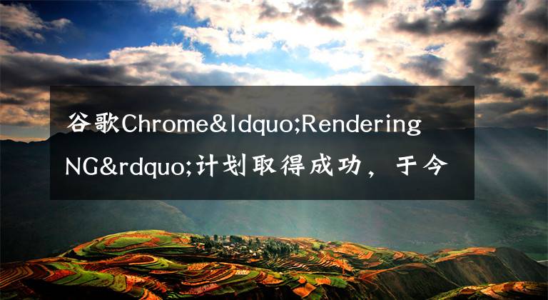 谷歌Chrome“RenderingNG”計(jì)劃取得成功，于今年結(jié)束