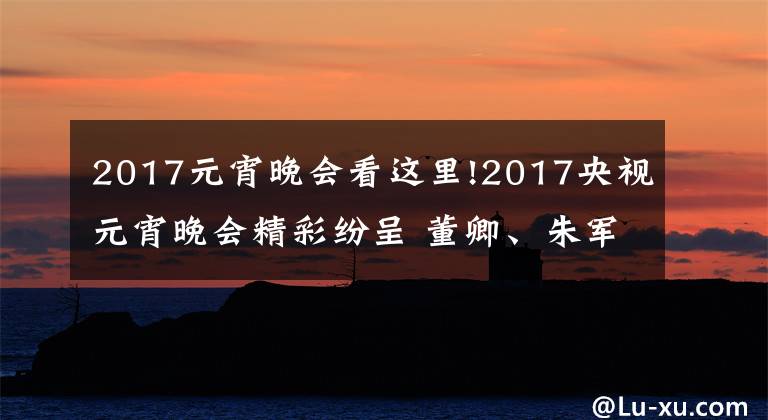 2017元宵晚會看這里!2017央視元宵晚會精彩紛呈 董卿、朱軍、朱迅主持