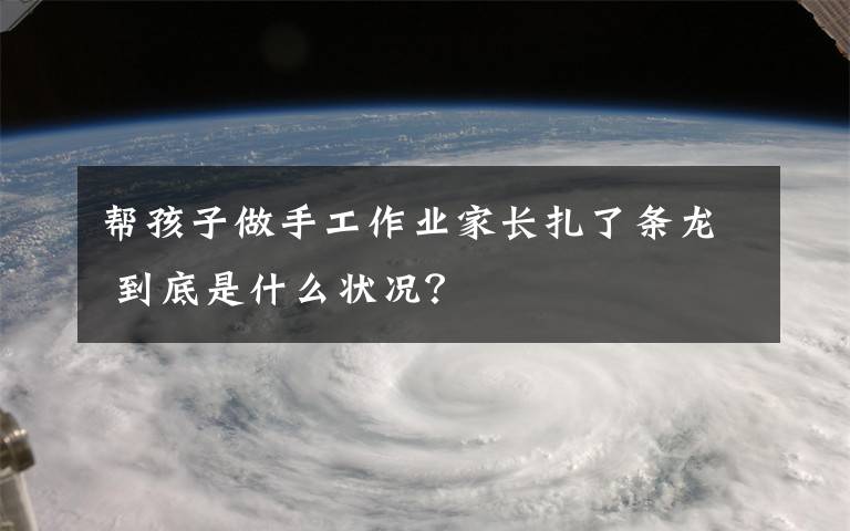 幫孩子做手工作業(yè)家長(zhǎng)扎了條龍 到底是什么狀況？