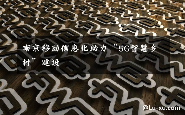 南京移動信息化助力“5G智慧鄉(xiāng)村”建設