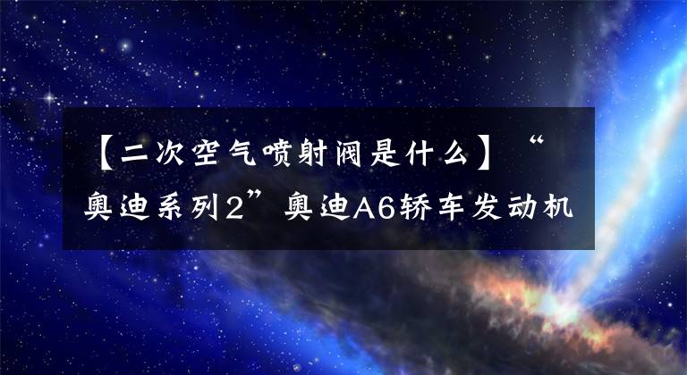 【二次空氣噴射閥是什么】“奧迪系列2”奧迪A6轎車發(fā)動(dòng)機(jī)故障警示燈多次自動(dòng)打開