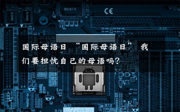 國際母語日 “國際母語日” 我們要擔(dān)憂自己的母語嗎？