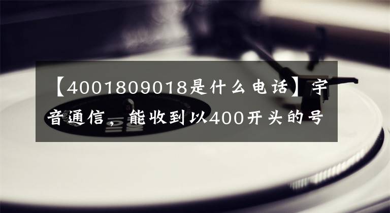 【4001809018是什么電話】宇音通信，能收到以400開(kāi)頭的號(hào)碼嗎？