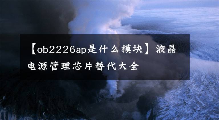 【ob2226ap是什么模塊】液晶電源管理芯片替代大全