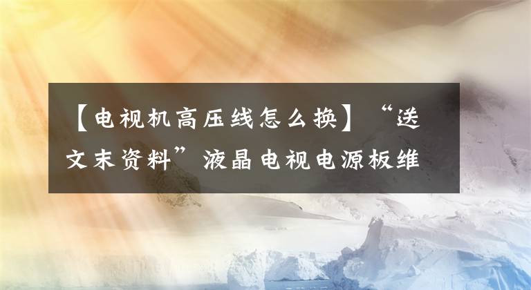 【電視機高壓線怎么換】“送文末資料”液晶電視電源板維修經(jīng)驗及高壓板保護