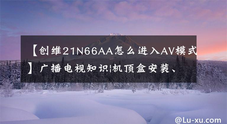 【創(chuàng)維21N66AA怎么進入AV模式】廣播電視知識|機頂盒安裝、故障排除、維護容易！