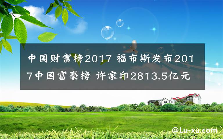 中國(guó)財(cái)富榜2017 福布斯發(fā)布2017中國(guó)富豪榜 許家印2813.5億元登頂