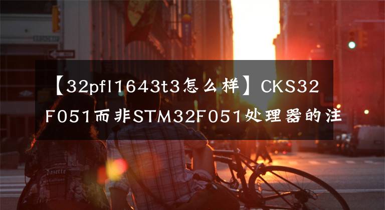 【32pfl1643t3怎么樣】CKS32F051而非STM32F051處理器的注意事項