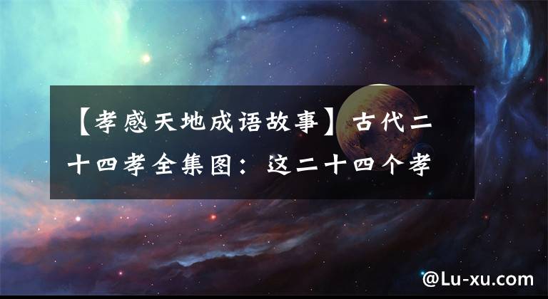 【孝感天地成語故事】古代二十四孝全集圖：這二十四個孝感天地的故事都是真的嗎？