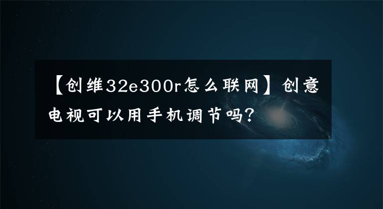 【創(chuàng)維32e300r怎么聯(lián)網(wǎng)】創(chuàng)意電視可以用手機調(diào)節(jié)嗎？