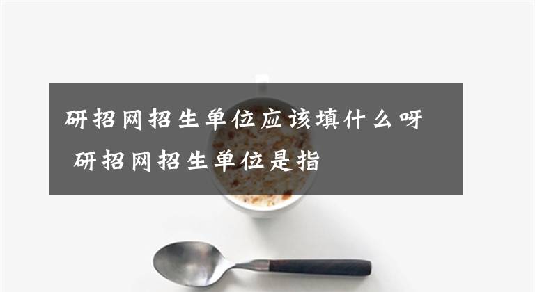 研招網(wǎng)招生單位應(yīng)該填什么呀 研招網(wǎng)招生單位是指