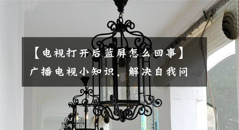 【電視打開(kāi)后藍(lán)屏怎么回事】廣播電視小知識(shí)，解決自我問(wèn)題小問(wèn)題，輕松享受生活