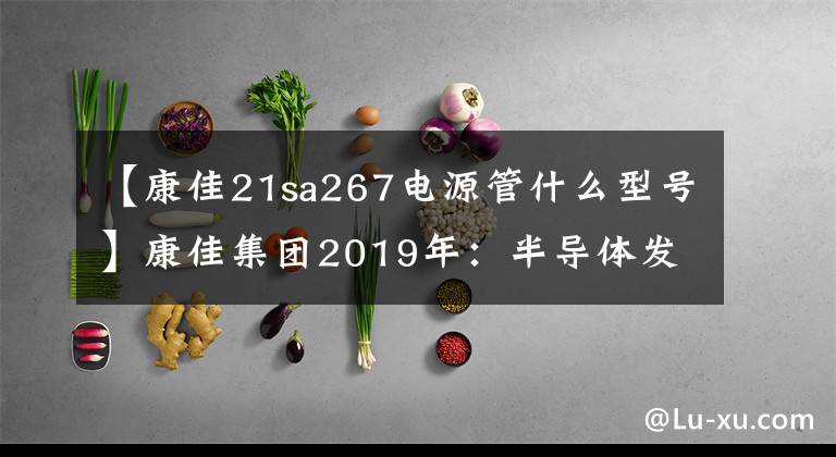 【康佳21sa267電源管什么型號】康佳集團(tuán)2019年：半導(dǎo)體發(fā)力，彩電赤字，百戰(zhàn)上升。