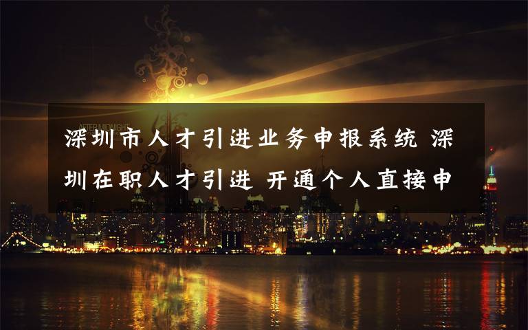 深圳市人才引進業(yè)務申報系統(tǒng) 深圳在職人才引進 開通個人直接申辦渠道