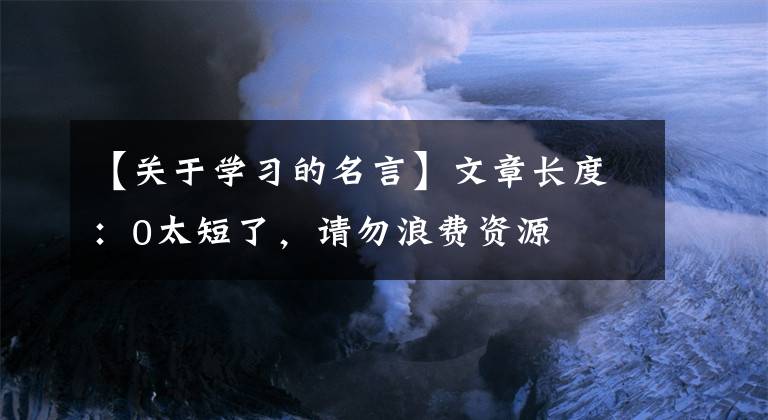 【關(guān)于學(xué)習(xí)的名言】文章長(zhǎng)度：0太短了，請(qǐng)勿浪費(fèi)資源