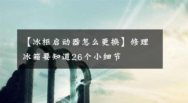 【冰柜啟動器怎么更換】修理冰箱要知道26個小細節(jié)