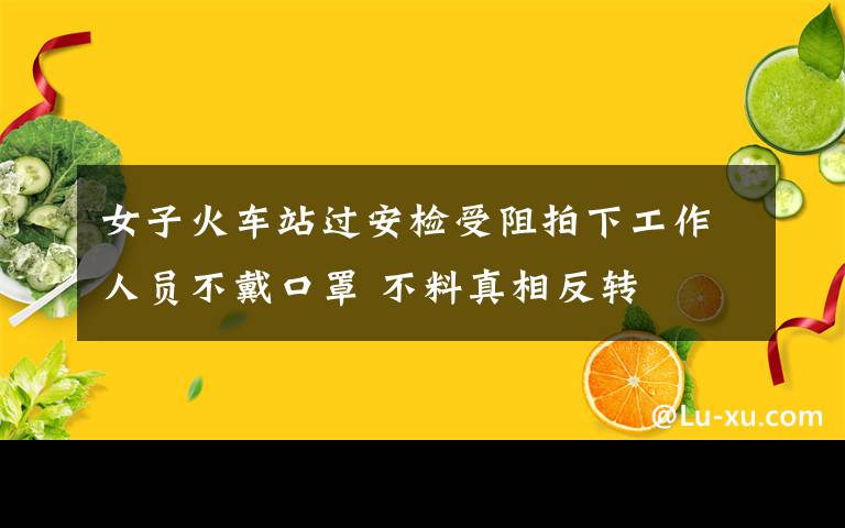 女子火車站過安檢受阻拍下工作人員不戴口罩 不料真相反轉(zhuǎn)