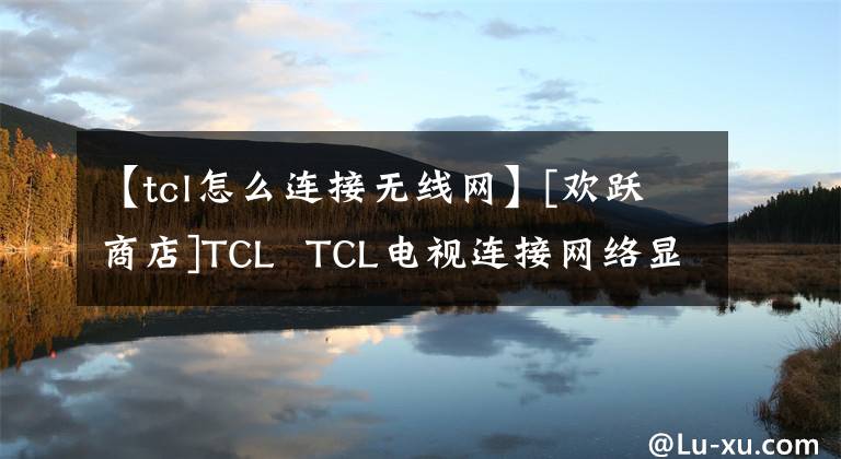 【tcl怎么連接無線網(wǎng)】[歡躍商店]TCL  TCL電視連接網(wǎng)絡(luò)顯示如何解決問題。