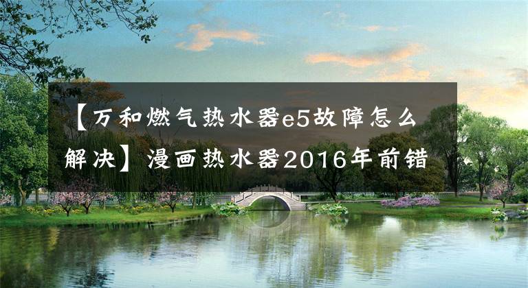 【萬(wàn)和燃?xì)鉄崴鱡5故障怎么解決】漫畫熱水器2016年前錯(cuò)誤代碼說(shuō)明