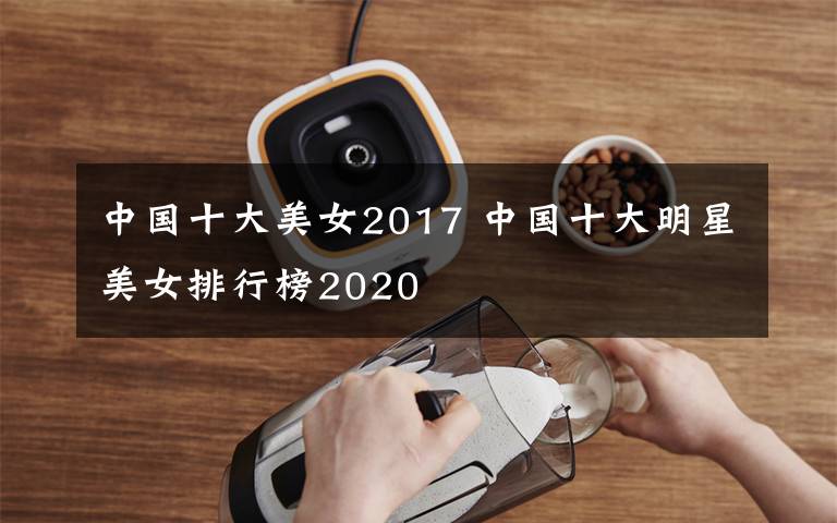 中國十大美女2017 中國十大明星美女排行榜2020