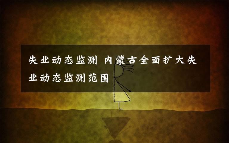 失業(yè)動(dòng)態(tài)監(jiān)測 內(nèi)蒙古全面擴(kuò)大失業(yè)動(dòng)態(tài)監(jiān)測范圍