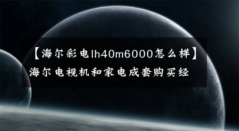 【海爾彩電lh40m6000怎么樣】海爾電視機(jī)和家電成套購(gòu)買(mǎi)經(jīng)驗(yàn)