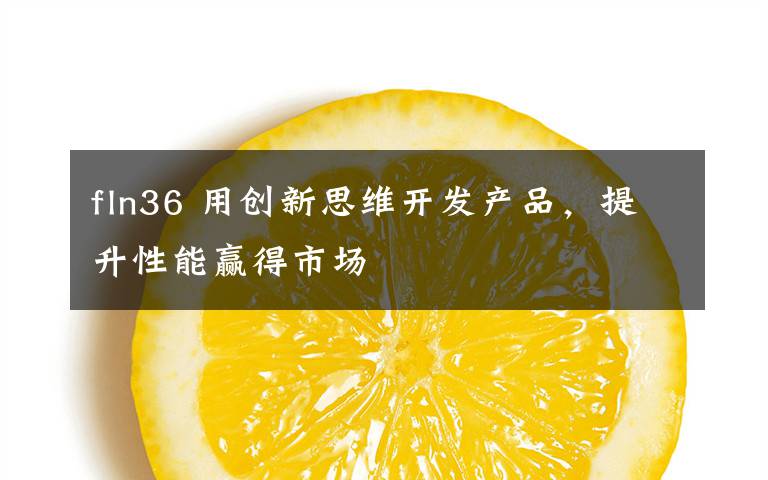 fln36 用創(chuàng)新思維開發(fā)產(chǎn)品，提升性能贏得市場