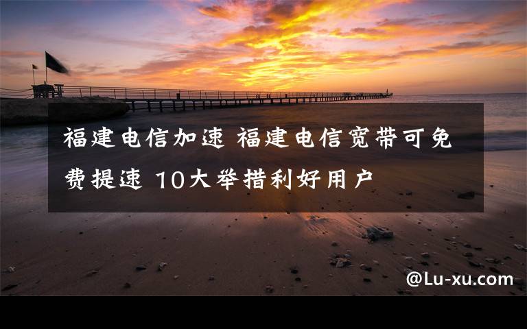 福建電信加速 福建電信寬帶可免費(fèi)提速 10大舉措利好用戶(hù)