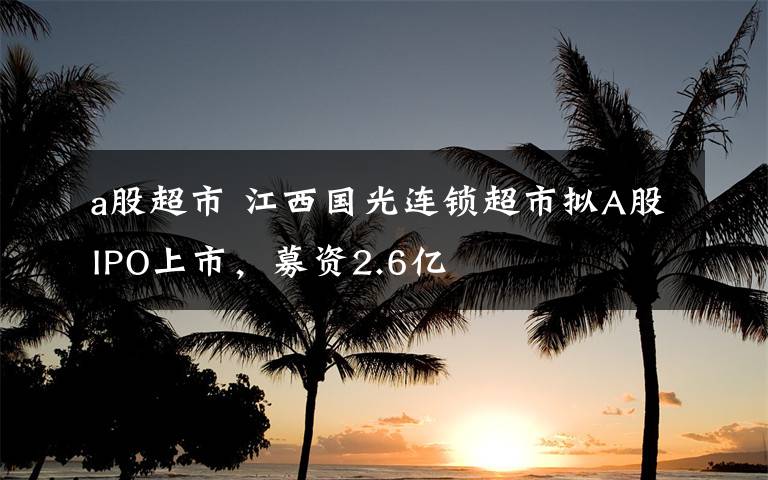 a股超市 江西國光連鎖超市擬A股IPO上市，募資2.6億