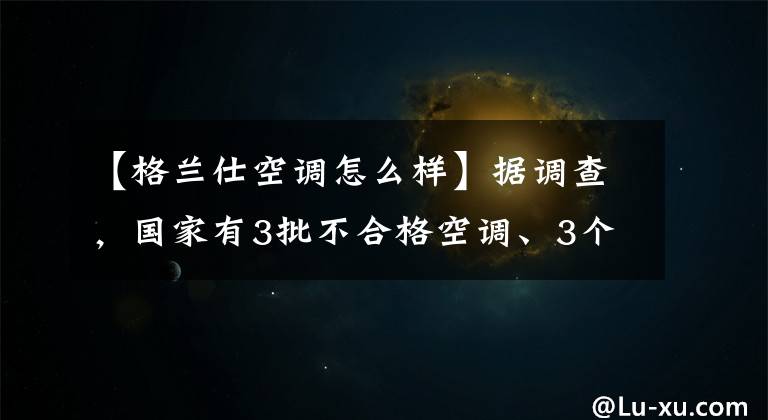 【格蘭仕空調(diào)怎么樣】據(jù)調(diào)查，國(guó)家有3批不合格空調(diào)、3個(gè)格蘭市一批產(chǎn)品項(xiàng)目未能完成。