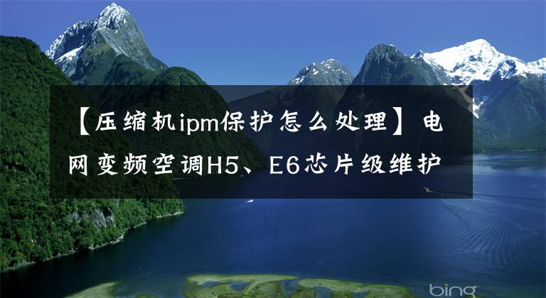 【壓縮機ipm保護怎么處理】電網(wǎng)變頻空調(diào)H5、E6芯片級維護