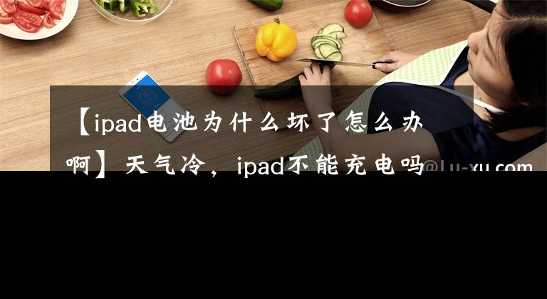 【ipad電池為什么壞了怎么辦啊】天氣冷，ipad不能充電嗎？我教你