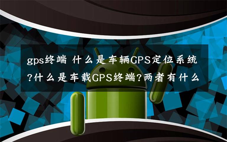 gps終端 什么是車(chē)輛GPS定位系統(tǒng)?什么是車(chē)載GPS終端?兩者有什么關(guān)系?