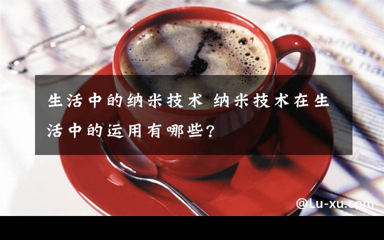 生活中的納米技術(shù) 納米技術(shù)在生活中的運(yùn)用有哪些?