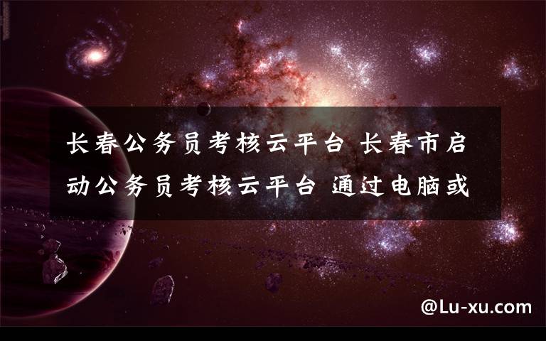 長(zhǎng)春公務(wù)員考核云平臺(tái) 長(zhǎng)春市啟動(dòng)公務(wù)員考核云平臺(tái) 通過(guò)電腦或手機(jī)APP記錄工作實(shí)績(jī)