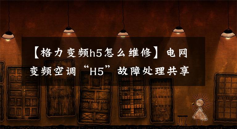 【格力變頻h5怎么維修】電網(wǎng)變頻空調(diào)“H5”故障處理共享