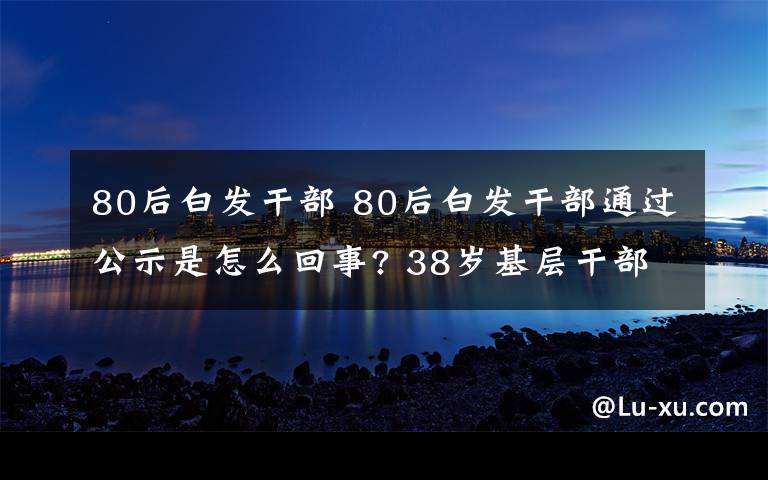 80后白發(fā)干部 80后白發(fā)干部通過公示是怎么回事? 38歲基層干部白頭發(fā)