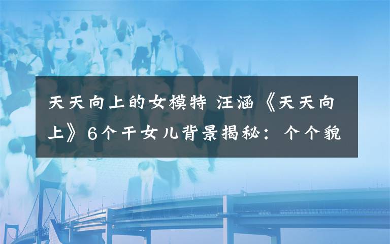 天天向上的女模特 汪涵《天天向上》6個干女兒背景揭秘：個個貌美如花