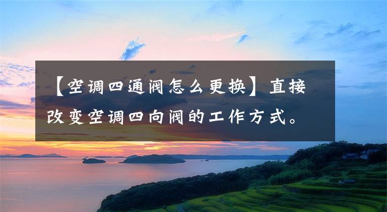 【空調(diào)四通閥怎么更換】直接改變空調(diào)四向閥的工作方式。