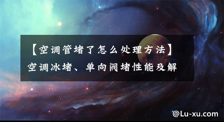 【空調(diào)管堵了怎么處理方法】空調(diào)冰堵、單向閥堵性能及解決方案