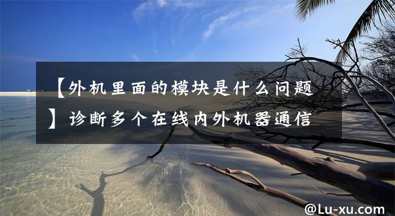 【外機里面的模塊是什么問題】診斷多個在線內外機器通信錯誤和主板與驅動板通信錯誤。