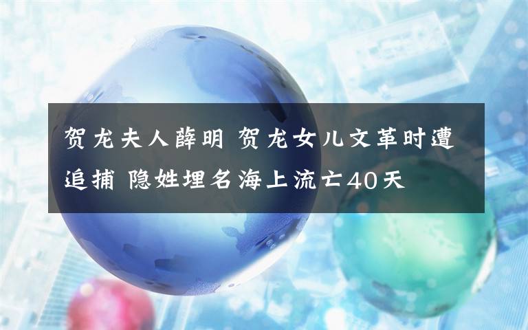 賀龍夫人薛明 賀龍女兒文革時(shí)遭追捕 隱姓埋名海上流亡40天